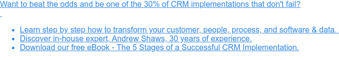 Want to beat the odds and be one of the 30% of CRM implementations that don't  fail?     * Learn step by step how to transform your customer, people, process, and  software & data.    * Discover in-house expert, Andrew Shaws, 30 years of experience.   * Download our free eBook - The 5 Stages of a Successful CRM Implementation.